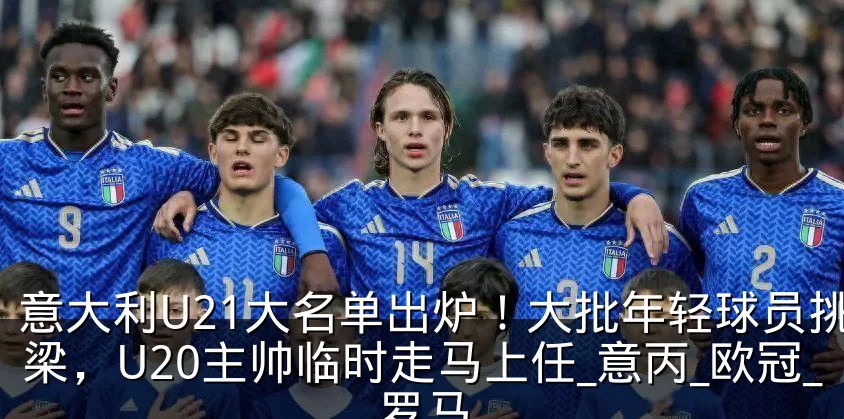 意大利U21大名单出炉！大批年轻球员挑大梁，U20主帅临时走马上任_意丙_欧冠_罗马