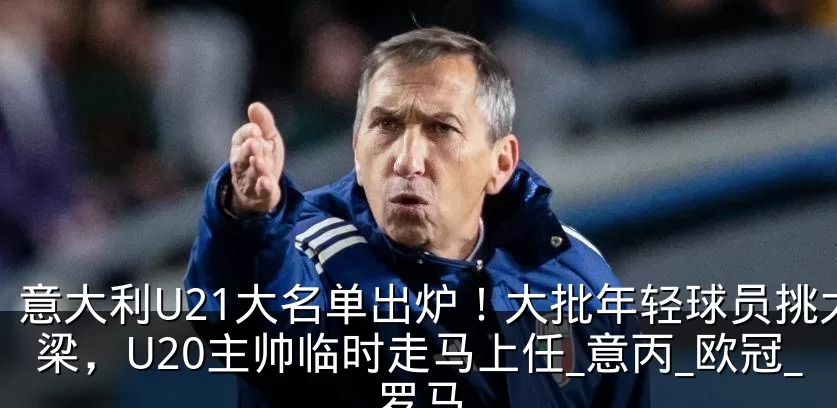 意大利U21大名单出炉！大批年轻球员挑大梁，U20主帅临时走马上任_意丙_欧冠_罗马